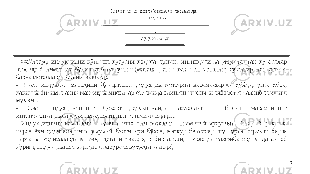 43Билишнинг асосий методи сифатида - индукция Хусусиятлари - Файласуф индукцияни кўпгина ҳусусий ҳодисаларнинг йиғиндиси ва умумлашган хулосалар асосида билимга эга бўлиш деб тушунган (масалан, агар аксарият металлар суюлтирилса, демак, барча металларда босим мавжуд). - Бэкон индукция методини Декартнинг дедукция методига қарама-қарши қўйди, унга кўра, ҳақиқий билимга аниқ мантиқий мисоллар ёрдамида олинган ишончли ахборотга таяниб эришиш мумкин. - Бэкон индукциясининг Декарт дедукциясидан афзаллиги – билиш жараёнининг интенсификациялашуви имкониятининг кенгайишидадир. - Индукциянинг камчилиги – унинг ишончли эмаслиги, тахминий хусусияти (агар, бир қанча нарса ёки ҳодисаларнинг умумий белгилари бўлса, мазкур белгилар шу турга кирувчи барча нарса ва ҳодисаларда мавжуд дегани эмас; ҳар бир алоҳида ҳолатда тажриба ёрдамида синаб кўриш, индукцияни тасдиқлаш зарурати вужудга келади). 