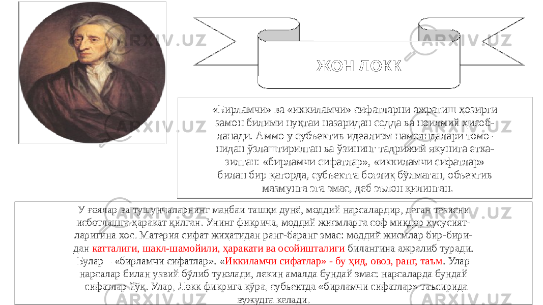 50ЖОН ЛОКК «Бирламчи» ва «иккиламчи» сифатларни ажратиш ҳозирги замон билими нуқтаи назаридан содда ва ноилмий ҳисоб- ланади. Аммо у субъектив идеализм намояндалари томо- нидан ўзлаштирилган ва ўзининг тадрижий якунига етка- зилган: «бирламчи сифатлар», «иккиламчи сифатлар» билан бир қаторда, субъектга боғлиқ бўлмаган, объектив мазмунга эга эмас, деб эълон қилинган. У ғоялар ва тушунчаларнинг манбаи ташқи дунё, моддий нарсалардир, деган тезисни исботлашга ҳаракат қилган. Унинг фикрича, моддий жисмларга соф миқдор хусусият- ларигина хос. Материя сифат жиҳатидан ранг-баранг эмас: моддий жисмлар бир-бири- дан катталиги, шакл-шамойили, ҳаракати ва осойишталиги билангина ажралиб туради. Булар – «бирламчи сифатлар». « Иккиламчи сифатлар» - бу ҳид, овоз, ранг, таъм . Улар нарсалар билан узвий бўлиб туюлади, лекин амалда бундай эмас: нарсаларда бундай сифатлар йўқ. Улар, Локк фикрига кўра, субъектда «бирламчи сифатлар» таъсирида вужудга келади. 