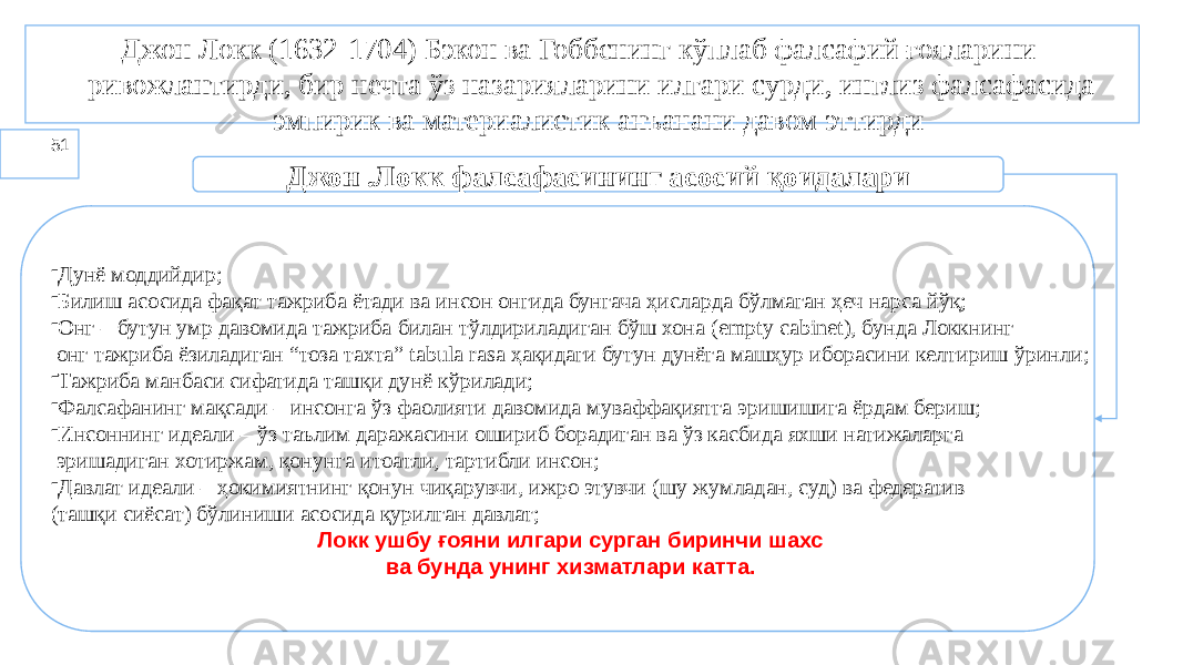 51 Джон Локк (1632-1704) Бэкон ва Гоббснинг кўплаб фалсафий ғояларини ривожлантирди, бир нечта ўз назарияларини илгари сурди, инглиз фалсафасида эмпирик ва материалистик анъанани давом эттирди Джон .Локк фалсафасининг асосий қоидалари - Дунё моддийдир; - Билиш асосида фақат тажриба ётади ва инсон онгида бунгача ҳисларда бўлмаган ҳеч нарса йўқ; - Онг – бутун умр давомида тажриба билан тўлдириладиган бўш хона (empty cabinet), бунда Локкнинг онг тажриба ёзиладиган “тоза тахта” tabula rasa ҳақидаги бутун дунёга машҳур иборасини келтириш ўринли; - Тажриба манбаси сифатида ташқи дунё кўрилади; - Фалсафанинг мақсади – инсонга ўз фаолияти давомида муваффақиятга эришишига ёрдам бериш; - Инсоннинг идеали – ўз таълим даражасини ошириб борадиган ва ўз касбида яхши натижаларга эришадиган хотиржам, қонунга итоатли, тартибли инсон; - Давлат идеали – ҳокимиятнинг қонун чиқарувчи, ижро этувчи (шу жумладан, суд) ва федератив (ташқи сиёсат) бўлиниши асосида қурилган давлат; Локк ушбу ғояни илгари сурган биринчи шахс ва бунда унинг хизматлари катта. 