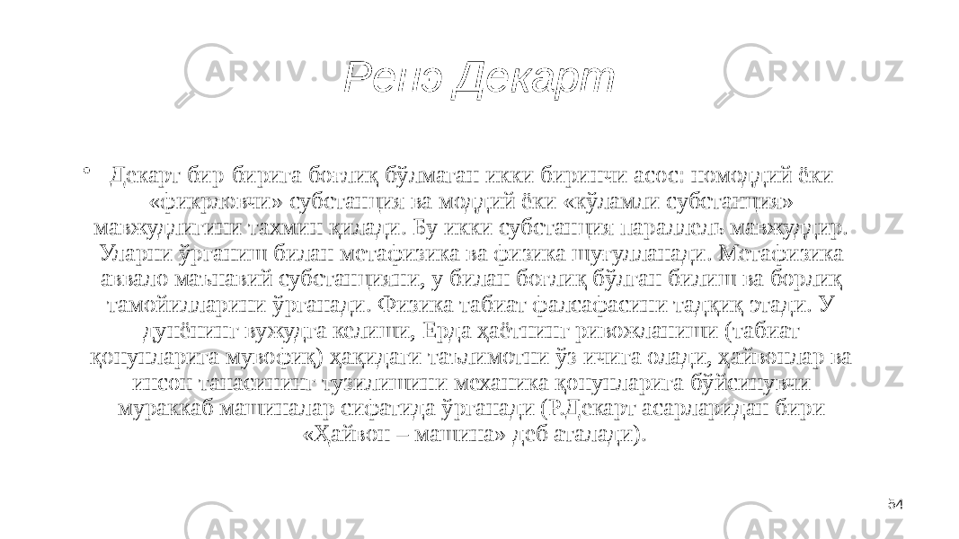 54Ренэ Декарт • Декарт бир-бирига боғлиқ бўлмаган икки биринчи асос: номоддий ёки «фикрловчи» субстанция ва моддий ёки «кўламли субстанция» мавжудлигини тахмин қилади. Бу икки субстанция параллель мавжуддир. Уларни ўрганиш билан метафизика ва физика шуғулланади. Метафизика аввало маънавий субстанцияни, у билан боғлиқ бўлган билиш ва борлиқ тамойилларини ўрганади. Физика табиат фалсафасини тадқиқ этади. У дунёнинг вужудга келиши, Ерда ҳаётнинг ривожланиши (табиат қонунларига мувофиқ) ҳақидаги таълимотни ўз ичига олади, ҳайвонлар ва инсон танасининг тузилишини механика қонунларига бўйсинувчи мураккаб машиналар сифатида ўрганади (Р.Декарт асарларидан бири «Ҳайвон – машина» деб аталади). 