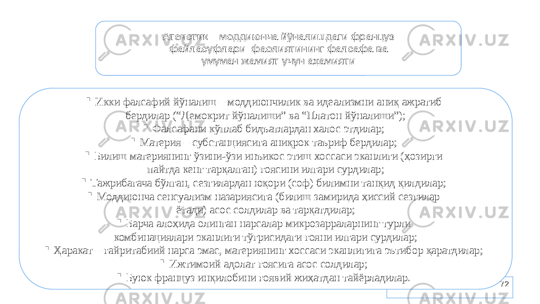 72Атеистик – моддиюнча йўналишдаги француз файласуфлари фаолиятининг фалсафа ва умуман жамият учун аҳамияти  Икки фалсафий йўналиш – моддиюнчилик ва идеализмни аниқ ажратиб бердилар (“Демокрит йўналиши” ва “Платон йўналиши”);  Фалсафани кўплаб бидъатлардан халос этдилар;  Материя – субстанциясига аниқрок таъриф бердилар;  Билиш материянинг ўзини-ўзи инъикос этиш хоссаси эканлиги (ҳозирги пайтда кенг тарқалган) ғоясини илгари сурдилар;  Тажрибагача бўлган, сезгилардан юқори (соф) билимни танқид қилдилар;  Моддиюнча сенсуализм назариясига (билиш замирида ҳиссий сезгилар ётади) асос солдилар ва тарқатдилар;  Барча алоҳида олинган нарсалар микрозарраларнинг турли комбинациялари эканлиги тўғрисидаги ғояни илгари сурдилар;  Ҳаракат – ғайритабиий нарса эмас, материянинг хоссаси эканлигига эътибор қаратдилар;  Ижтимоий адолат ғоясига асос солдилар;  Буюк француз инқилобини ғоявий жиҳатдан тайёрладилар. 