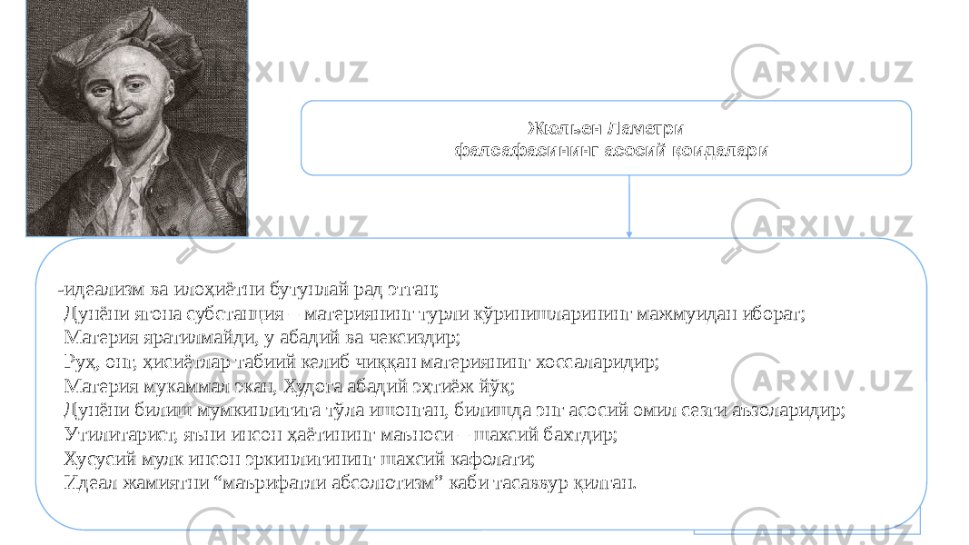 74Жюльен Ламетри фалсафасининг асосий қоидалари -идеализм ва илоҳиётни бутунлай рад этган; - Дунёни ягона субстанция – материянинг турли кўринишларининг мажмуидан иборат; - Материя яратилмайди, у абадий ва чексиздир; - Руҳ, онг, ҳисиётлар табиий келиб чиққан материянинг хоссаларидир; - Материя мукаммал экан, Худога абадий эҳтиёж йўқ; - Дунёни билиш мумкинлигига тўла ишонган, билишда энг асосий омил сезги аъзоларидир; - Утилитарист, яъни инсон ҳаётининг маъноси – шахсий бахтдир; - Хусусий мулк инсон эркинлигининг шахсий кафолати; - Идеал жамиятни “маърифатли абсолютизм” каби тасаввур қилган. 