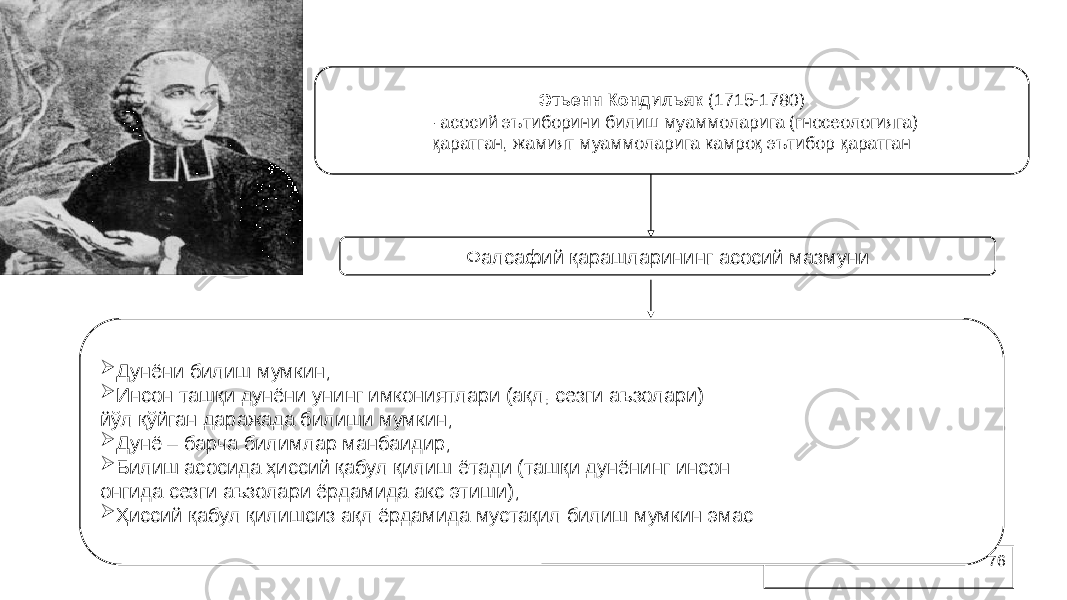 76Этьенн Кондильяк (1715-1780) – асосий эътиборини билиш муаммоларига (гносеологияга) қаратган, жамият муаммоларига камроқ эътибор қаратган Фалсафий қарашларининг асосий мазмуни  Дунёни билиш мумкин;  Инсон ташқи дунёни унинг имкониятлари (ақл, сезги аъзолари) йўл қўйган даражада билиши мумкин;  Дунё – барча билимлар манбаидир;  Билиш асосида ҳиссий қабул қилиш ётади (ташқи дунёнинг инсон онгида сезги аъзолари ёрдамида акс этиши);  Ҳиссий қабул қилишсиз ақл ёрдамида мустақил билиш мумкин эмас 