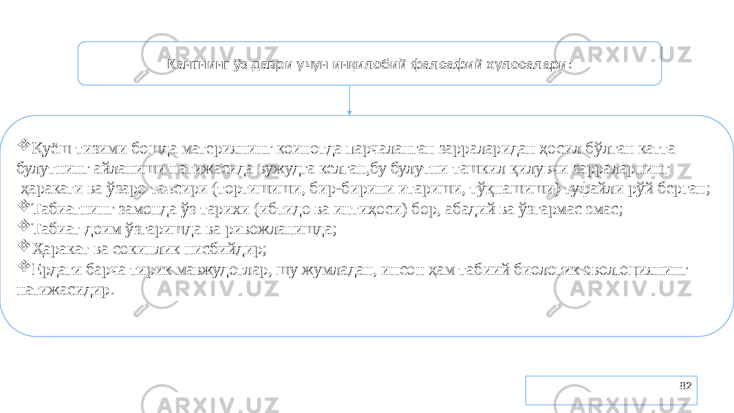 82Кантнинг ўз даври учун инқилобий фалсафий хулосалари:  Қуёш тизими бошда материянинг коинотда парчаланган зарраларидан ҳосил бўлган катта булутнинг айланиши натижасида вужудга келган,бу булутни ташкил қилувчи зарраларнинг ҳаракати ва ўзаро таъсири (тортишиши, бир-бирини итариши, тўқнашиши) туфайли рўй берган;  Табиатнинг замонда ўз тарихи (ибтидо ва интиҳоси) бор, абадий ва ўзгармас эмас;  Табиат доим ўзгаришда ва ривожланишда;  Ҳаракат ва сокинлик нисбийдир;  Ердаги барча тирик мавжудотлар, шу жумладан, инсон ҳам табиий биологик эволюциянинг натижасидир. 