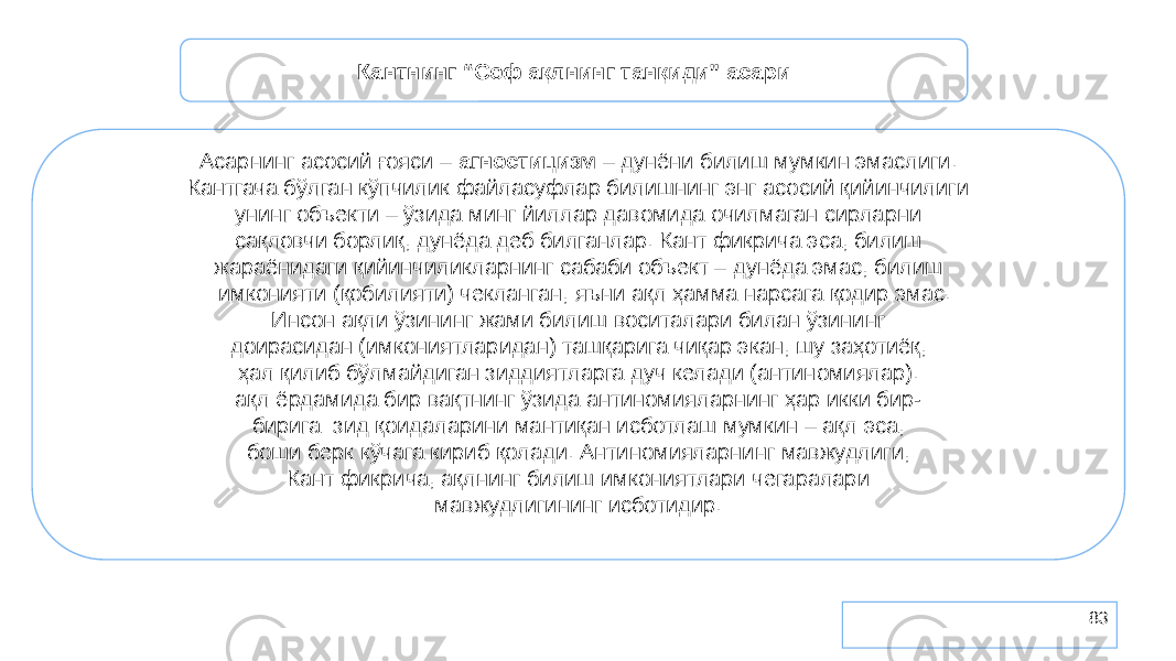 83Кантнинг “Соф ақлнинг танқиди” асари Асарнинг асосий ғояси – агностицизм – дунёни билиш мумкин эмаслиги. Кантгача бўлган кўпчилик файласуфлар билишнинг энг асосий қийинчилиги унинг объекти – ўзида минг йиллар давомида очилмаган сирларни сақловчи борлиқ, дунёда деб билганлар. Кант фикрича эса, билиш жараёнидаги қийинчиликларнинг сабаби объект – дунёда эмас, билиш имконияти (қобилияти) чекланган, яъни ақл ҳамма нарсага қодир эмас. Инсон ақли ўзининг жами билиш воситалари билан ўзининг доирасидан (имкониятларидан) ташқарига чиқар экан, шу заҳотиёқ, ҳал қилиб бўлмайдиган зиддиятларга дуч келади (антиномиялар). ақл ёрдамида бир вақтнинг ўзида антиномияларнинг ҳар икки бир- бирига зид қоидаларини мантиқан исботлаш мумкин – ақл эса, боши берк кўчага кириб қолади. Антиномияларнинг мавжудлиги, Кант фикрича, ақлнинг билиш имкониятлари чегаралари мавжудлигининг исботидир. 