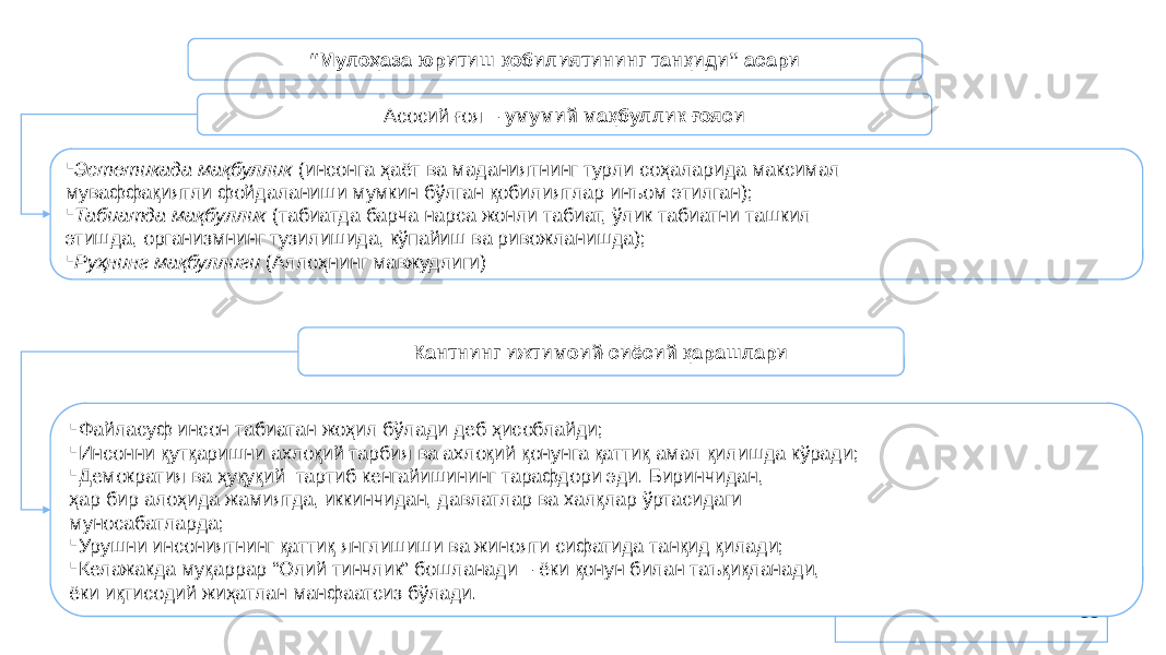 88“ Мулоҳаза юритиш қобилиятининг танқиди” асари Асосий ғоя – умумий мақбуллик ғояси  Эстетикада мақбуллик (инсонга ҳаёт ва маданиятнинг турли соҳаларида максимал муваффақиятли фойдаланиши мумкин бўлган қобилиятлар инъом этилган);  Табиатда мақбуллик (табиатда барча нарса жонли табиат, ўлик табиатни ташкил этишда, организмнинг тузилишида, кўпайиш ва ривожланишда);  Руҳнинг мақбуллиги (Аллоҳнинг мавжудлиги) Кантнинг ижтимоий-сиёсий қарашлари  Файласуф инсон табиатан жоҳил бўлади деб ҳисоблайди;  Инсонни қутқаришни ахлоқий тарбия ва ахлоқий қонунга қаттиқ амал қилишда кўради;  Демократия ва ҳуқуқий тартиб кенгайишининг тарафдори эди. Биринчидан, ҳар бир алоҳида жамиятда, иккинчидан, давлатлар ва халқлар ўртасидаги муносабатларда;  Урушни инсониятнинг қаттиқ янглишиши ва жинояти сифатида танқид қилади;  Келажакда муқаррар “Олий тинчлик” бошланади – ёки қонун билан таъқиқланади, ёки иқтисодий жиҳатлан манфаатсиз бўлади. 