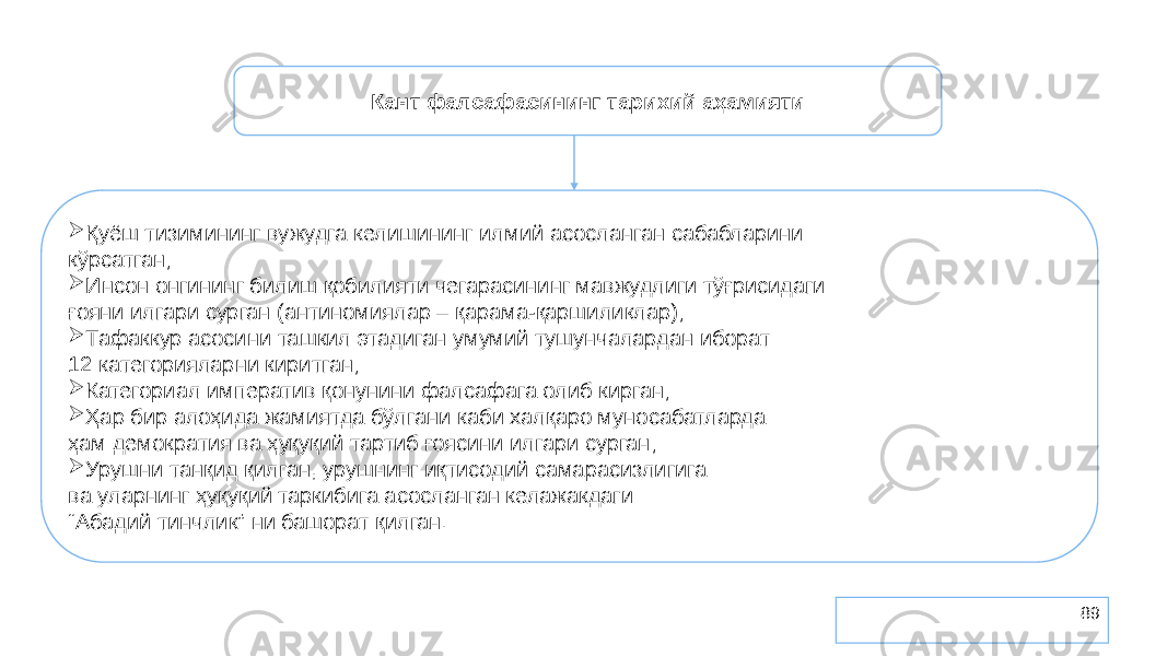 89Кант фалсафасининг тарихий аҳамияти  Қуёш тизимининг вужудга келишининг илмий асосланган сабабларини кўрсатган;  Инсон онгининг билиш қобилияти чегарасининг мавжудлиги тўғрисидаги ғояни илгари сурган (антиномиялар – қарама-қаршиликлар);  Тафаккур асосини ташкил этадиган умумий тушунчалардан иборат 12 категорияларни киритган;  Категориал императив қонунини фалсафага олиб кирган;  Ҳар бир алоҳида жамиятда бўлгани каби халқаро муносабатларда ҳам демократия ва ҳуқуқий тартиб ғоясини илгари сурган;  Урушни танқид қилган, урушнинг иқтисодий самарасизлигига ва уларнинг ҳуқуқий таркибига асосланган келажакдаги “ Абадий тинчлик” ни башорат қилган. 