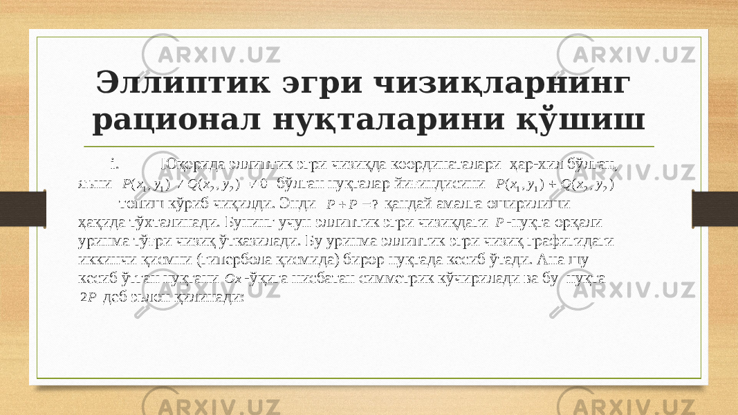 Эллиптик эгри чизи қ лар нинг рационал нуқталар и ни қўшиш i. Юқорида эллиптик эгри чизиқ да координаталари ҳар - хил бўлган, яъни ) , ( 1 1 y x P  ) , ( 2 2 y x Q 0  бўлган нуқталар йиғиндисини ) , ( 1 1 y x P  ) , ( 2 2 y x Q ii. топиш кўриб чиқи лди . Энди ?   P P қандай амалга оширилиши ҳақида тўхтал инади . Бунинг учун эллиптик эгри чизиқдаги P - нуқта орқали уринма тўғри чизиқ ў ткази лади . Бу уринма эллиптик эгри чизиқ графигидаги иккинчи қисмни (гипербола қисмида) бирор нуқтада кесиб ўтади. Ана шу кесиб ўтган нуқтани Ox - ўқига нисбатан симметрик кўчири лади ва бу нуқта P2 деб эьлон қили над и: 