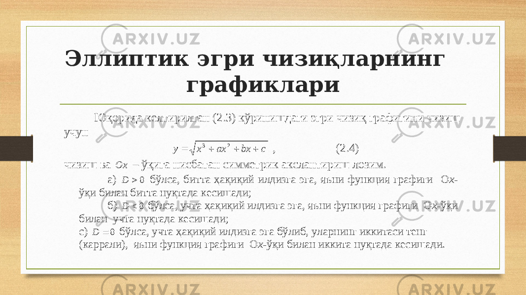 Эллиптик эгри чизиқларнинг графиклариЮқорида келтирилган ( 2 .3) кўринишдаги эгри чизиқ графигини чизиш у чун c bx ax x y     23 , ( 2 .4) чизиш ва Ox – ў қ ига нисбатан симметрик акслантириш лозим. а) 0  D бўлса, битта ҳақиқий илдизга эга, яъни функция графиги O x- ўқи билан битта нуқтада кесишади; б) 0  D бўлса, учта ҳақиқий илдизга эга, яъни функция графиги O x-ўқи билан учта нуқтада кесишади; с) 0  D бўлса, учта ҳақиқий илдизга эга бўлиб, уларнинг иккитаси тенг (каррали), яъни функция графиги O x-ўқи билан иккита нуқтада кесишади. 