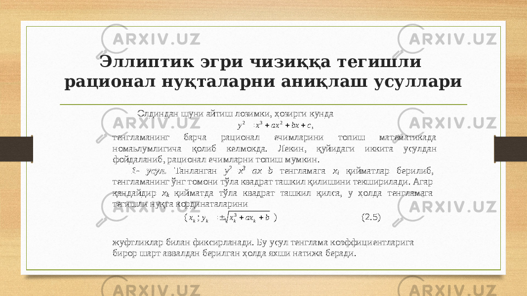 Эллиптик эгри чизиққа тегишли рационал нуқталарни аниқлаш усуллари Олдиндан шуни айтиш лозимки, ҳозирги кунда ,2 3 2cbxaxxy  тенгламанинг барча рационал ечимларини топиш математикада номаьлумлигича қ олиб келмокда. Лекин , қуйидаги иккита усулдан фойдалани б, рационал ечимларни топиш мумкин . 1 - усул. Т анланган y 2 =x 3 +ax+b тен г ламага x i қийматлар бери либ , тенгламанинг ўнг томони тўла квадрат ташкил қилишини текширилади. Агар қандайдир x k қийматда тўла к вадрат ташкил қилса, у ҳолда тенгламага тегишли нуқта кординаталарини ( k x ; baxxy kkk  3 ) ( 2 .5) жуфтликлар билан фиксирланади. Бу усул тенглама коэффиц и ентларига бирор шарт аввалдан берилга н ҳолда яхши натижа беради. 