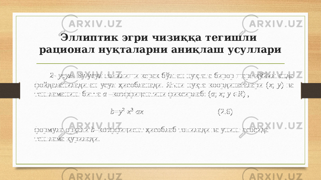 Эллиптик эгри чизиққа тегишли рационал нуқталарни аниқлаш усуллари 2 - усул. Бу усул топилиши керак б ўлган нуқтага бирор шарт қўйилганда фойдаланиладиган усул ҳисобланади. Яъни нуқта координаталари ( x ; y ) ва тенгламанинг битта a – коэффицентини фиксирлаб: ( a ; x ; y  R ) , b = y 2 - x 3 - a x ( 2 .6) формула орқали b – коэффициент ҳисоблаб топилади ва унинг асосида тенглама қурилади. 