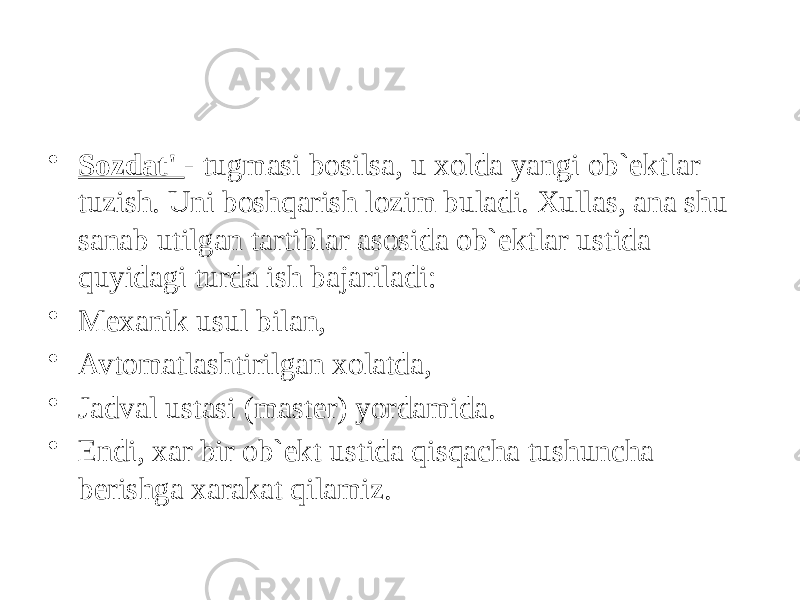 • Sozdat&#39; - tugmasi bosilsa, u xolda yangi ob`ektlar tuzish. Uni boshqarish lozim buladi. Xullas, ana shu sanab utilgan tartiblar asosida ob`ektlar ustida quyidagi turda ish bajariladi: • Mexanik usul bilan, • Avtomatlashtirilgan xolatda, • Jadval ustasi (master) yordamida. • Endi, xar bir ob`ekt ustida qisqacha tushuncha berishga xarakat qilamiz. 