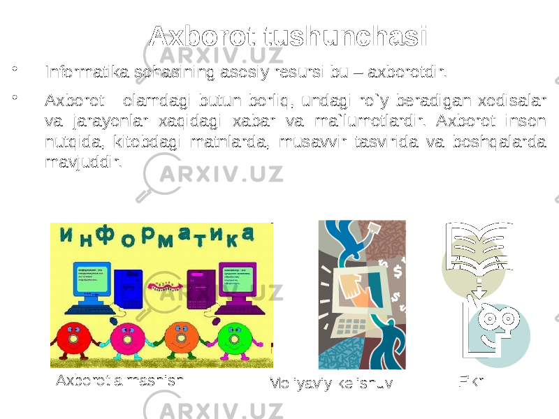  Axborot tushunchasi • Informatika sohasining asosiy resursi bu – axborotdir. • Axborot - olamdagi butun borliq, undagi ro`y beradigan xodisalar va jarayonlar xaqidagi xabar va ma`lumotlardir. Axborot inson nutqida, kitobdagi matnlarda, musavvir tasvirida va boshqalarda mavjuddir. Axborot almashish Fikr Moliyaviy kelishuv 