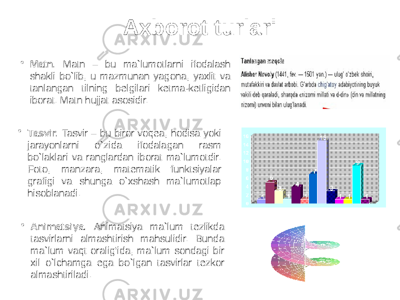 Axborot turlari • Matn. Matn – bu ma`lumotlarni ifodalash shakli bo`lib, u mazmunan yagona, yaxlit va tanlangan tilning belgilari ketma-ketligidan iborat. Matn hujjat asosidir. • Tasvir. Tasvir – bu biror voqea, hodisa yoki jarayonlarni o`zida ifodalagan rasm bo`laklari va ranglardan iborat ma`lumotdir. Foto, manzara, matematik funktsiyalar grafigi va shunga o`xshash ma`lumotlaр hisoblanadi. • Animatsiya. Animatsiya ma`lum tezlikda tasvirlarni almashtirish mahsulidir. Bunda ma`lum vaqt oralig’ida, ma`lum sondagi bir xil o`lchamga ega bo`lgan tasvirlar tezkor almashtiriladi. 