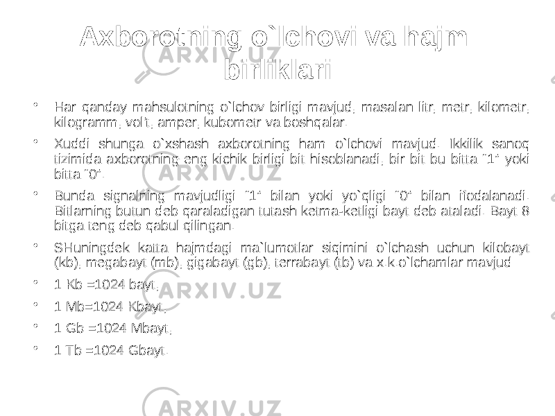 Axborotning o`lchovi va hajm birliklari • Har qanday mahsulotning o`lchov birligi mavjud, masalan litr, metr, kilometr, kilogramm, vol&#39;t, amper, kubometr va boshqalar. • Xuddi shunga o`xshash axborotning ham o`lchovi mavjud. Ikkilik sanoq tizimida axborotning eng kichik birligi bit hisoblanadi, bir bit bu bitta “1” yoki bitta “0”. • Bunda signalning mavjudligi “1” bilan yoki yo`qligi “0” bilan ifodalanadi. Bitlarning butun deb qaraladigan tutash ketma-ketligi bayt deb ataladi. Bayt 8 bitga teng deb qabul qilingan. • SHuningdek katta hajmdagi ma`lumotlar siqimini o`lchash uchun kilobayt (kb), megabayt (mb), gigabayt (gb), terrabayt (tb) va x.k.o`lchamlar mavjud: • 1 Kb =1024 bayt, • 1 Mb=1024 Kbayt, • 1 Gb =1024 Mbayt, • 1 Tb =1024 Gbayt. 