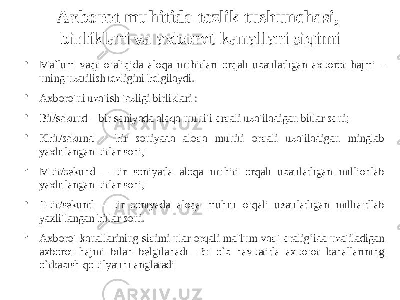 Axborot muhitida tezlik tushunchasi, birliklari va axborot kanallari siqimi • Ma`lum vaqt oraliqida aloqa muhitlari orqali uzatiladigan axborot hajmi - uning uzatilish tezligini belgilaydi. • Axborotni uzatish tezligi birliklari : • Bit/sekund – bir soniyada aloqa muhiti orqali uzatiladigan bitlar soni; • Kbit/sekund – bir soniyada aloqa muhiti orqali uzatiladigan minglab yaxlitlangan bitlar soni; • Mbit/sekund – bir soniyada aloqa muhiti orqali uzatiladigan millionlab yaxlitlangan bitlar soni; • Gbit/sekund – bir soniyada aloqa muhiti orqali uzatiladigan milliardlab yaxlitlangan bitlar soni. • Axborot kanallarining siqimi ular orqali ma`lum vaqt oralig’ida uzatiladigan axborot hajmi bilan belgilanadi. Bu o`z navbatida axborot kanallarining o`tkazish qobilyatini anglatadi 