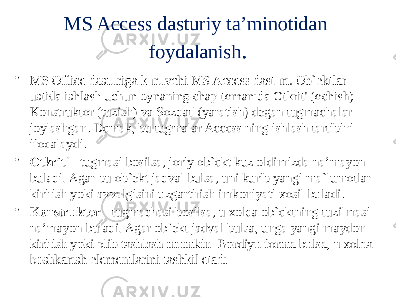 MS Access dasturiy ta’minotidan foydalanish . • MS Office dasturiga kuruvchi MS Access dasturi. Ob`ektlar ustida ishlash uchun oynaning chap tomanida Otkrit&#39; (ochish) Konstruktor (tuzish) va Sozdat&#39; (yaratish) degan tugmachalar joylashgan. Demak, bu tugmalar Access ning ishlash tartibini ifodalaydi. • Otkrit&#39; - tugmasi bosilsa, joriy ob`ekt kuz oldimizda na’mayon buladi. Agar bu ob`ekt jadval bulsa, uni kurib yangi ma`lumotlar kiritish yoki avvalgisini uzgartirish imkoniyati xosil buladi. • Konstruktor - tugmachasi bosilsa, u xolda ob`ektning tuzilmasi na’mayon buladi. Agar ob`ekt jadval bulsa, unga yangi maydon kiritish yoki olib tashlash mumkin. Bordiyu forma bulsa, u xolda boshkarish elementlarini tashkil etadi 