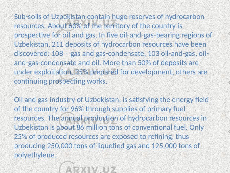 Sub-soils of Uzbekistan contain huge reserves of hydrocarbon resources. About 60% of the territory of the country is prospective for oil and gas. In five oil-and-gas-bearing regions of Uzbekistan, 211 deposits of hydrocarbon resources have been discovered: 108 – gas and gas-condensate, 103 oil-and-gas, oil- and-gas-condensate and oil. More than 50% of deposits are under exploitation, 35% prepared for development, others are continuing prospecting works. Oil and gas industry of Uzbekistan, is satisfying the energy field of the country for 96% through supplies of primary fuel resources. The annual production of hydrocarbon resources in Uzbekistan is about 86 million tons of conventional fuel. Only 25% of produced resources are exposed to refining, thus producing 250,000 tons of liquefied gas and 125,000 tons of polyethylene. 