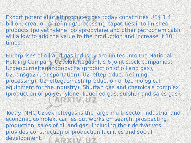 Export potential of all produced gas today constitutes US$ 1.4 billion, creation of refining/processing capacities into finished products (polyethylene, polypropylene and other petrochemicals) will allow to add the value to the production and increase it 10 times. Enterprises of oil and gas industry are united into the National Holding Company Uzbekneftegas: It’s 6 joint stock companies: Uzgeoburneftegazodobycha (production of oil and gas), Uztransgaz (transportation), Uznefteproduct (refining, processing), Uzneftegazmash (production of technological equipment for the industry), Shurtan gas and chemicals complex (production of polyethylene, liquefied gas, sulphur and sales gas). Today, NHC Uzbekneftegas is the large multi-sector industrial and economic complex, carries out works on search, prospecting, production, sales of oil and gas, including their derivatives, provides construction of production facilities and social development. 