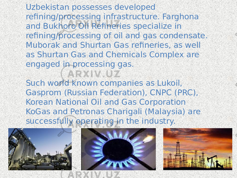 Uzbekistan possesses developed refining/processing infrastructure. Farghona and Bukhoro Oil Refineries specialize in refining/processing of oil and gas condensate. Muborak and Shurtan Gas refineries, as well as Shurtan Gas and Chemicals Complex are engaged in processing gas. Such world known companies as Lukoil, Gasprom (Russian Federation), CNPC (PRC), Korean National Oil and Gas Corporation KoGas and Petronas Charigali (Malaysia) are successfully operating in the industry. 