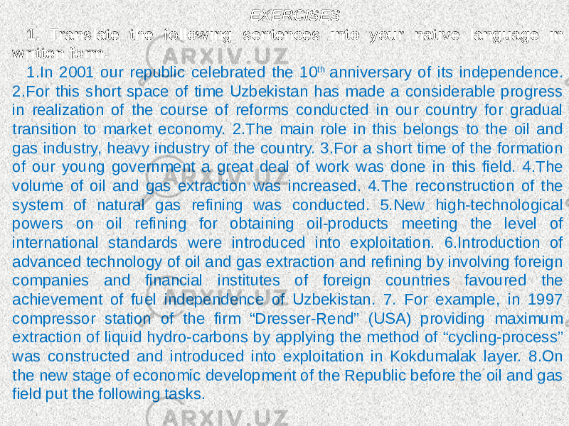 EXERCISES 1. Translate the following sentences into your native language in written form. 1.In 2001 our republic celebrated the 10 th anniversary of its independence. 2.For this short space of time Uzbekistan has made a considerable progress in realization of the course of reforms conducted in our country for gradual transition to market economy. 2.The main role in this belongs to the oil and gas industry, heavy industry of the country. 3.For a short time of the formation of our young government a great deal of work was done in this field. 4.The volume of oil and gas extraction was increased. 4.The reconstruction of the system of natural gas refining was conducted. 5.New high-technological powers on oil refining for obtaining oil-products meeting the level of international standards were introduced into exploitation. 6.Introduction of advanced technology of oil and gas extraction and refining by involving foreign companies and financial institutes of foreign countries favoured the achievement of fuel independence of Uzbekistan. 7. For example, in 1997 compressor station of the firm “Dresser-Rend” (USA) providing maximum extraction of liquid hydro-carbons by applying the method of “cycling-process” was constructed and introduced into exploitation in Kokdumalak layer. 8.On the new stage of economic development of the Republic before the oil and gas field put the following tasks. 