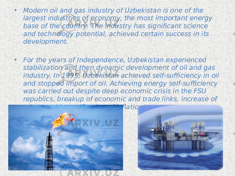 • Modern oil and gas industry of Uzbekistan is one of the largest industries of economy, the most important energy base of the country. The industry has significant science and technology potential, achieved certain success in its development. • For the years of Independence, Uzbekistan experienced stabilization and then dynamic development of oil and gas industry. In 1995, Uzbekistan achieved self-sufficiency in oil and stopped import of oil. Achieving energy self-sufficiency was carried out despite deep economic crisis in the FSU republics, breakup of economic and trade links, increase of prices and intensification of inflation. 
