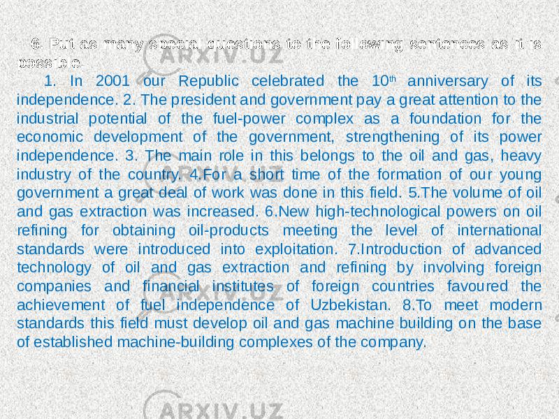 6. Put as many special questions to the following sentences as it is possible. 1. In 2001 our Republic celebrated the 10 th anniversary of its independence. 2. The president and government pay a great attention to the industrial potential of the fuel-power complex as a foundation for the economic development of the government, strengthening of its power independence. 3. The main role in this belongs to the oil and gas, heavy industry of the country. 4.For a short time of the formation of our young government a great deal of work was done in this field. 5.The volume of oil and gas extraction was increased. 6.New high-technological powers on oil refining for obtaining oil-products meeting the level of international standards were introduced into exploitation. 7.Introduction of advanced technology of oil and gas extraction and refining by involving foreign companies and financial institutes of foreign countries favoured the achievement of fuel independence of Uzbekistan. 8.To meet modern standards this field must develop oil and gas machine building on the base of established machine-building complexes of the company. 
