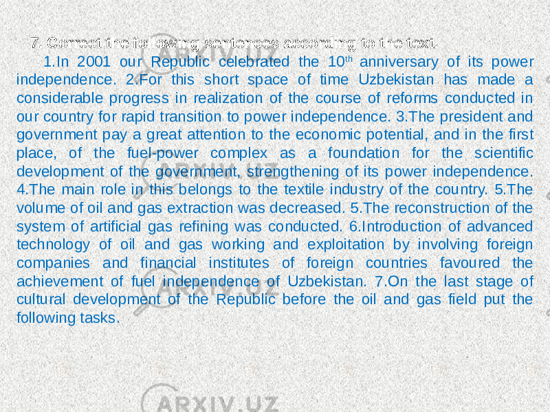 7. Correct the following sentences according to the text. 1.In 2001 our Republic celebrated the 10 th anniversary of its power independence. 2.For this short space of time Uzbekistan has made a considerable progress in realization of the course of reforms conducted in our country for rapid transition to power independence. 3.The president and government pay a great attention to the economic potential, and in the first place, of the fuel-power complex as a foundation for the scientific development of the government, strengthening of its power independence. 4.The main role in this belongs to the textile industry of the country. 5.The volume of oil and gas extraction was decreased. 5.The reconstruction of the system of artificial gas refining was conducted. 6.Introduction of advanced technology of oil and gas working and exploitation by involving foreign companies and financial institutes of foreign countries favoured the achievement of fuel independence of Uzbekistan. 7.On the last stage of cultural development of the Republic before the oil and gas field put the following tasks. 