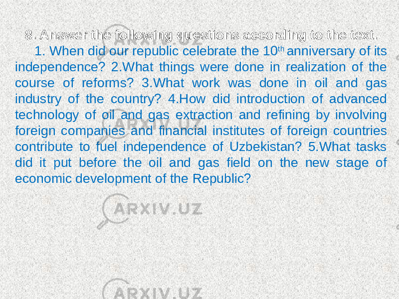 8. Answer the following questions according to the text. 1. When did our republic celebrate the 10 th anniversary of its independence? 2.What things were done in realization of the course of reforms? 3.What work was done in oil and gas industry of the country? 4.How did introduction of advanced technology of oil and gas extraction and refining by involving foreign companies and financial institutes of foreign countries contribute to fuel independence of Uzbekistan? 5.What tasks did it put before the oil and gas field on the new stage of economic development of the Republic? 