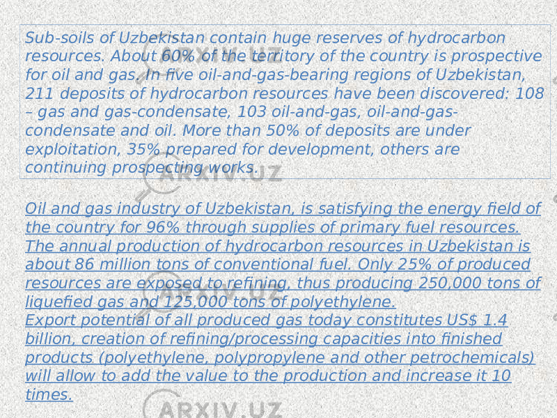 Oil and gas industry of Uzbekistan, is satisfying the energy field of the country for 96% through supplies of primary fuel resources. The annual production of hydrocarbon resources in Uzbekistan is about 86 million tons of conventional fuel. Only 25% of produced resources are exposed to refining, thus producing 250,000 tons of liquefied gas and 125,000 tons of polyethylene. Export potential of all produced gas today constitutes US$ 1.4 billion, creation of refining/processing capacities into finished products (polyethylene, polypropylene and other petrochemicals) will allow to add the value to the production and increase it 10 times.Sub-soils of Uzbekistan contain huge reserves of hydrocarbon resources. About 60% of the territory of the country is prospective for oil and gas. In five oil-and-gas-bearing regions of Uzbekistan, 211 deposits of hydrocarbon resources have been discovered: 108 – gas and gas-condensate, 103 oil-and-gas, oil-and-gas- condensate and oil. More than 50% of deposits are under exploitation, 35% prepared for development, others are continuing prospecting works. 
