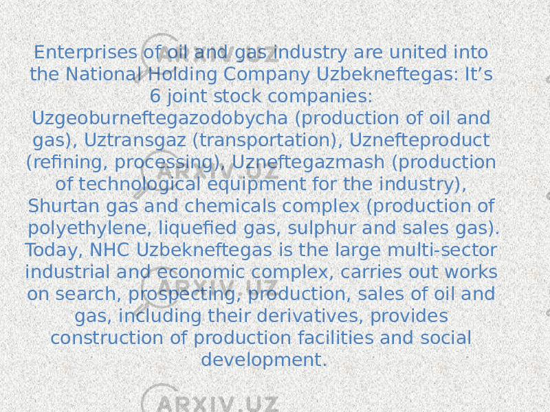Enterprises of oil and gas industry are united into the National Holding Company Uzbekneftegas: It’s 6 joint stock companies: Uzgeoburneftegazodobycha (production of oil and gas), Uztransgaz (transportation), Uznefteproduct (refining, processing), Uzneftegazmash (production of technological equipment for the industry), Shurtan gas and chemicals complex (production of polyethylene, liquefied gas, sulphur and sales gas). Today, NHC Uzbekneftegas is the large multi-sector industrial and economic complex, carries out works on search, prospecting, production, sales of oil and gas, including their derivatives, provides construction of production facilities and social development. 