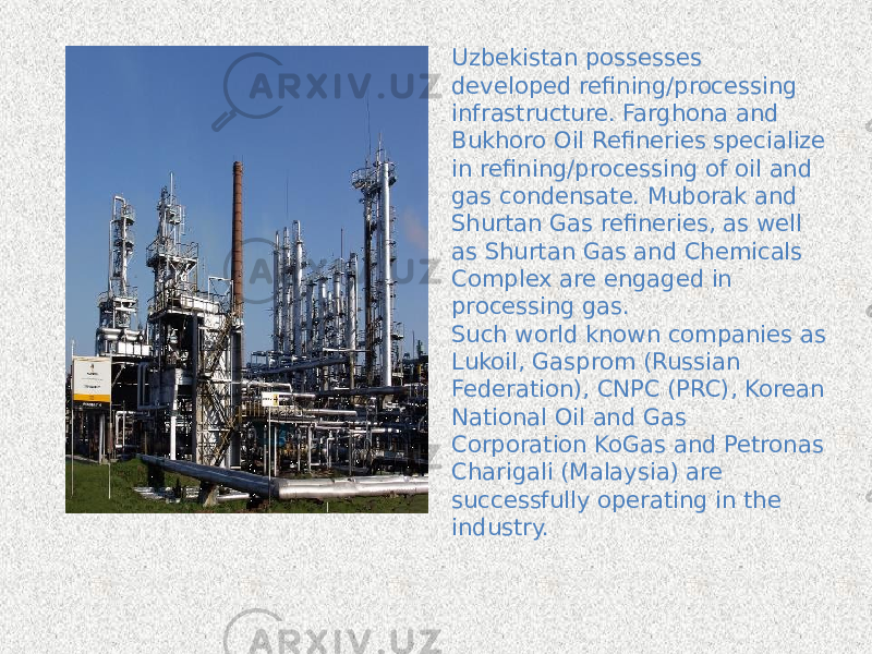 Uzbekistan possesses developed refining/processing infrastructure. Farghona and Bukhoro Oil Refineries specialize in refining/processing of oil and gas condensate. Muborak and Shurtan Gas refineries, as well as Shurtan Gas and Chemicals Complex are engaged in processing gas.   Such world known companies as Lukoil, Gasprom (Russian Federation), CNPC (PRC), Korean National Oil and Gas Corporation KoGas and Petronas Charigali (Malaysia) are successfully operating in the industry. 