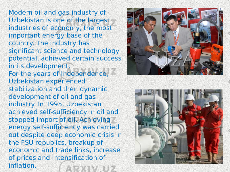 Modern oil and gas industry of Uzbekistan is one of the largest industries of economy, the most important energy base of the country. The industry has significant science and technology potential, achieved certain success in its development. For the years of Independence, Uzbekistan experienced stabilization and then dynamic development of oil and gas industry. In 1995, Uzbekistan achieved self-sufficiency in oil and stopped import of oil. Achieving energy self-sufficiency was carried out despite deep economic crisis in the FSU republics, breakup of economic and trade links, increase of prices and intensification of inflation. 