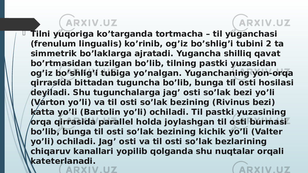  Tilni yuqoriga ko’targanda tortmacha – til yuganchasi (frenulum lingualis) ko’rinib, og’iz bo’shlig’i tubini 2 ta simmetrik bo’laklarga ajratadi. Yugancha shilliq qavat bo’rtmasidan tuzilgan bo’lib, tilning pastki yuzasidan og’iz bo’shlig’i tubiga yo’nalgan. Yuganchaning yon-orqa qirrasida bittadan tuguncha bo’lib, bunga til osti hosilasi deyiladi. Shu tugunchalarga jag’ osti so’lak bezi yo’li (Varton yo’li) va til osti so’lak bezining (Rivinus bezi) katta yo’li (Bartolin yo’li) ochiladi. Til pastki yuzasining orqa qirrasida parallel holda joylashgan til osti burmasi bo’lib, bunga til osti so’lak bezining kichik yo’li (Valter yo’li) ochiladi. Jag’ osti va til osti so’lak bezlarining chiqaruv kanallari yopilib qolganda shu nuqtalar orqali kateterlanadi. 