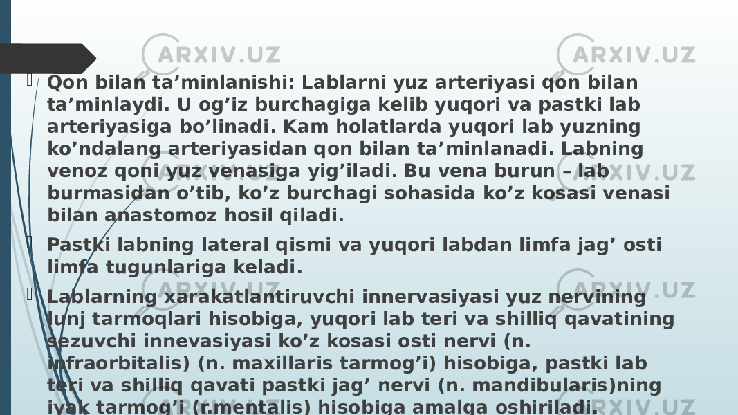  Qon bilan ta’minlanishi: Lablarni yuz arteriyasi qon bilan ta’minlaydi. U og’iz burchagiga kelib yuqori va pastki lab arteriyasiga bo’linadi. Kam holatlarda yuqori lab yuzning ko’ndalang arteriyasidan qon bilan ta’minlanadi. Labning venoz qoni yuz venasiga yig’iladi. Bu vena burun – lab burmasidan o’tib, ko’z burchagi sohasida ko’z kosasi venasi bilan anastomoz hosil qiladi.  Pastki labning lateral qismi va yuqori labdan limfa jag’ osti limfa tugunlariga keladi.  Lablarning xarakatlantiruvchi innervasiyasi yuz nervining lunj tarmoqlari hisobiga, yuqori lab teri va shilliq qavatining sezuvchi innevasiyasi ko’z kosasi osti nervi (n. infraorbitalis) (n. maxillaris tarmog’i) hisobiga, pastki lab teri va shilliq qavati pastki jag’ nervi (n. mandibularis)ning iyak tarmog’i (r.mentalis) hisobiga amalga oshiriladi. 