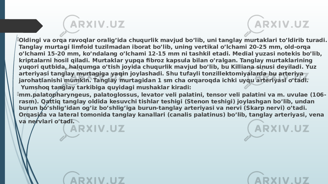  Oldingi va orqa ravoqlar oralig’ida chuqurlik mavjud bo’lib, uni tanglay murtaklari to’ldirib turadi. Tanglay murtagi limfoid tuzilmadan iborat bo’lib, uning vertikal o’lchami 20-25 mm, old-orqa o’lchami 15-20 mm, ko’ndalang o’lchami 12-15 mm ni tashkil etadi. Medial yuzasi notekis bo’lib, kriptalarni hosil qiladi. Murtaklar yupqa fibroz kapsula bilan o’ralgan. Tanglay murtaklarining yuqori qutbida, halqumga o’tish joyida chuqurlik mavjud bo’lib, bu Killiana sinusi deyiladi. Yuz arteriyasi tanglay murtagiga yaqin joylashadi. Shu tufayli tonzillektomiyalarda bu arteriya jarohatlanishi mumkin. Tanglay murtagidan 1 sm cha orqaroqda ichki uyqu arteriyasi o’tadi. Yumshoq tanglay tarkibiga quyidagi mushaklar kiradi:  mm.palatopharyngeus, palatoglossus, levator veli palatini, tensor veli palatini va m. uvulae (106- rasm). Qattiq tanglay oldida kesuvchi tishlar teshigi (Stenon teshigi) joylashgan bo’lib, undan burun bo’shlig’idan og’iz bo’shlig’iga burun-tanglay arteriyasi va nervi (Skarp nervi) o’tadi. Orqasida va lateral tomonida tanglay kanallari (canalis palatinus) bo’lib, tanglay arteriyasi, vena va nervlari o’tadi. 