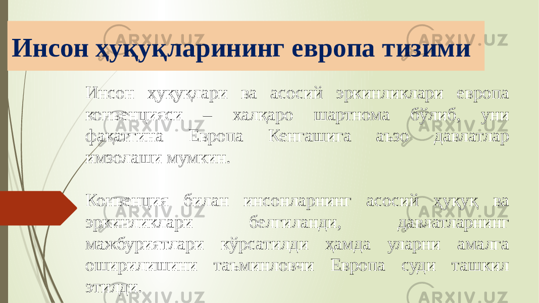 Инсон ҳуқуқларининг европа тизими Инсон ҳуқуқлари ва асосий эркинликлари европа конвенцияси – халқаро шартнома бўлиб, уни фақатгина Европа Кенгашига аъзо давлатлар имзолаши мумкин. Конвенция билан инсонларнинг асосий ҳуқуқ ва эркинликлари белгиланди, давлатларнинг мажбуриятлари кўрсатилди ҳамда уларни амалга оширилишини таъминловчи Европа суди ташкил этилди. 