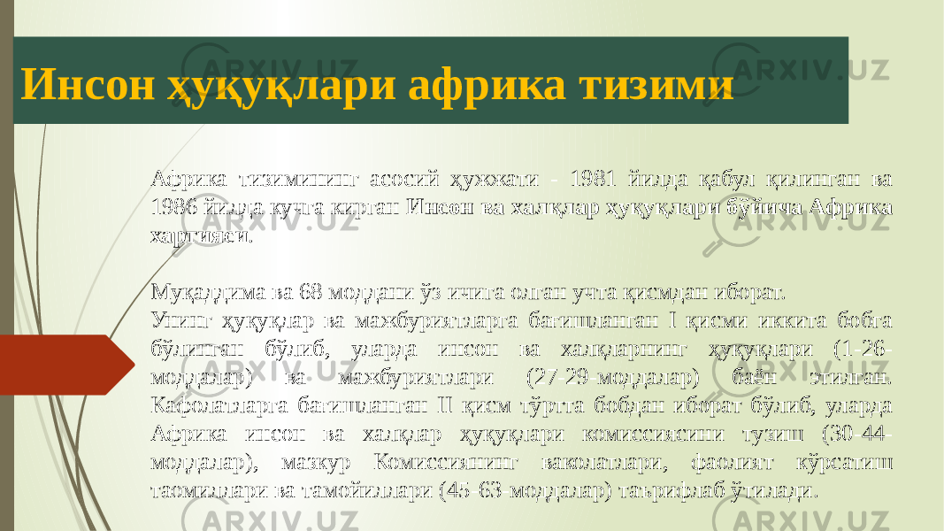 Инсон ҳуқуқлари африка тизими Африка тизимининг асосий ҳужжати - 1981 йилда қабул қилинган ва 1986 йилда кучга кирган Инсон ва халқлар ҳуқуқлари бўйича Африка хартияси . Муқаддима ва 68 моддани ўз ичига олган учта қисмдан иборат. Унинг ҳуқуқлар ва мажбуриятларга бағишланган I қисми иккита бобга бўлинган бўлиб, уларда инсон ва халқларнинг ҳуқуқлари (1-26- моддалар) ва мажбуриятлари (27-29-моддалар) баён этилган. Кафолатларга бағишланган II қисм тўртта бобдан иборат бўлиб, уларда Африка инсон ва халқлар ҳуқуқлари комиссиясини тузиш (30-44- моддалар), мазкур Комиссиянинг ваколатлари, фаолият кўрсатиш таомиллари ва тамойиллари (45-63-моддалар) таърифлаб ўтилади. 