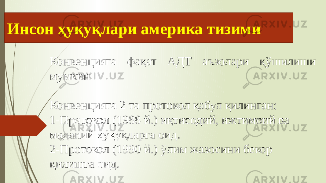 Инсон ҳуқуқлари америка тизими Конвенцияга фақат АДТ аъзолари қўшилиши мумкин. Конвенцияга 2 та протокол қабул қилинган: 1-Протокол (1988 й.) иқтисодий, ижтимоий ва маданий ҳуқуқларга оид. 2-Протокол (1990 й.) ўлим жазосини бекор қилишга оид. 