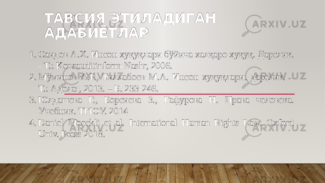 ТАВСИЯ ЭТИЛАДИГАН АДАБИЁТЛАР 1. Саидов А.Х. Инсон ҳуқуқлари бўйича халқаро ҳуқуқ. Дарслик. - Т.: Konsauditinform-Nashr, 2006. 2. Мўминов А.Р., Тиллабоев М.А. Инсон ҳуқуқлари: дарслик. – Т.: Адолат, 2013. – Б. 233-246. 3. Юлдашева Г., Борсиева З., Гафурова Н. Права человека. Учебник. ТГЮУ. 2014 4. Daniel Moeckli et al. International Human Rights Law. Oxford Univ. Press 2018. 