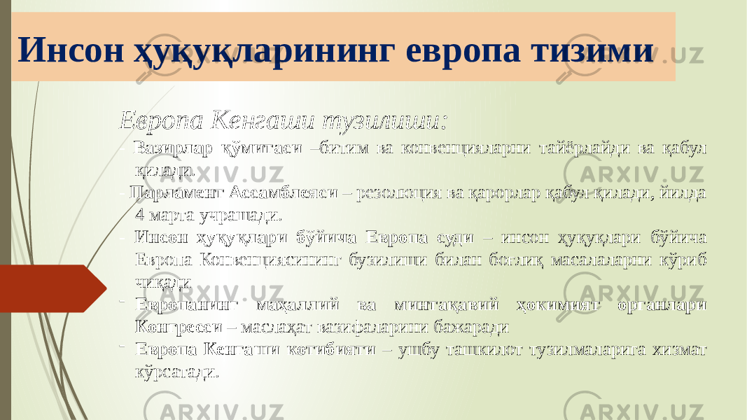 Инсон ҳуқуқларининг европа тизими Европа Кенгаши тузилиши: - Вазирлар қўмитаси –битим ва конвенцияларни тайёрлайди ва қабул қилади. - Парламент Ассамблеяси – резолюция ва қарорлар қабул қилади, йилда 4 марта учрашади. - Инсон ҳуқуқлари бўйича Европа суди – инсон ҳуқуқлари бўйича Европа Конвенциясининг бузилиши билан боғлиқ масалаларни кўриб чиқади - Европанинг маҳаллий ва минтақавий ҳокимият органлари Конгресси – маслаҳат вазифаларини бажаради - Европа Кенгаши котибияти – ушбу ташкилот тузилмаларига хизмат кўрсатади. 