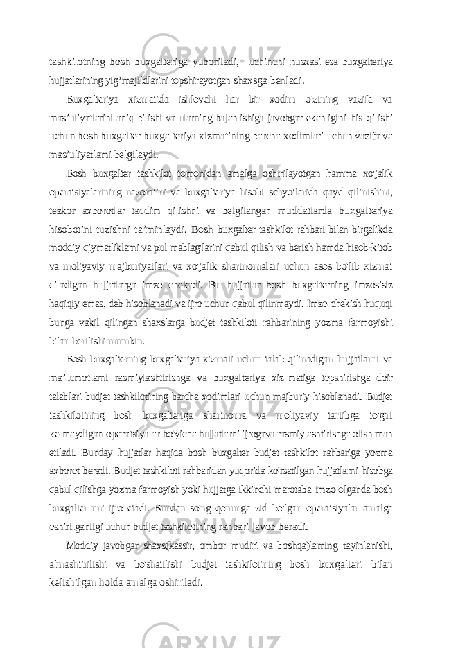 tashkilotning bosh buxgalteriga yuboriladi, uchinchi nusxasi esa buxgalteriya hujjatlarining yig ‘majildlarini topshirayotgan shaxsga benladi. Buxgalteriya xizmatida ishlovchi har bir xodim o&#39;zining vazifa va mas ’uliyatlarini aniq bilishi va ularning bajanlishiga javobgar ekanligini his qilishi uchun bosh buxgalter buxgalteriya xizmatining barcha xodimlari uchun vazifa va mas’uliyatlami belgilaydi. Bosh buxgalter tashkilot tomonidan amalga oshirilayotgan hamma xo&#39;jalik operatsiyalarining nazoratini va buxgalteriya hisobi schyotlarida qayd qilinishini, tezkor axborotlar taqdim qilishni va belgilangan muddatlarda buxgalteriya hisobotini tuzishni ta ’minlaydi. Bosh buxgalter tashkilot rahbari bilan birgalikda moddiy qiymatliklami va pul mablag&#39;larini qabul qilish va berish hamda hisob-kitob va moliyaviy majburiyatlari va xo&#39;jalik shartnomalari uchun asos bo&#39;lib xizmat qiladigan hujjatlarga imzo chekadi. Bu hujjatlar bosh buxgalterning imzosisiz haqiqiy emas, deb hisoblanadi va ijro uchun qabul qilinmaydi. Imzo chekish huquqi bunga vakil qilingan shaxslarga budjet tashkiloti rahbarining yozma farmoyishi bilan berilishi mumkin. Bosh buxgalterning buxgalteriya xizmati uchun talab qilinadigan hujjatlarni va ma ’lumotlami rasmiylashtirishga va buxgalteriya xiz- matiga topshirishga doir talablari budjet tashkilotining barcha xodimlari uchun majburiy hisoblanadi. Budjet tashkilotining bosh buxgalteriga shartnoma va moliyaviy tartibga to&#39;g&#39;ri kelmaydigan operatsiyalar bo&#39;yicha hujjatlarni ijrogava rasmiylashtirishga olish man etiladi. Bunday hujjatlar haqida bosh buxgalter budjet tashkilot rahbariga yozma axborot beradi. Budjet tashkiloti rahbaridan yuqorida ko&#39;rsatilgan hujjatlarni hisobga qabul qilishga yozma farmoyish yoki hujjatga ikkinchi marotaba imzo olganda bosh buxgalter uni ijro etadi. Bundan so&#39;ng qonunga zid bo&#39;lgan operatsiyalar amalga oshirilganligi uchun budjet tashkilotining rahbari javob beradi. Moddiy javobgar shaxs(kassir, ombor mudiri va boshqa)laming tayinlanishi, almashtirilishi va bo&#39;shatilishi budjet tashkilotining bosh buxgalteri bilan kelishilgan holda amalga oshiriladi. 