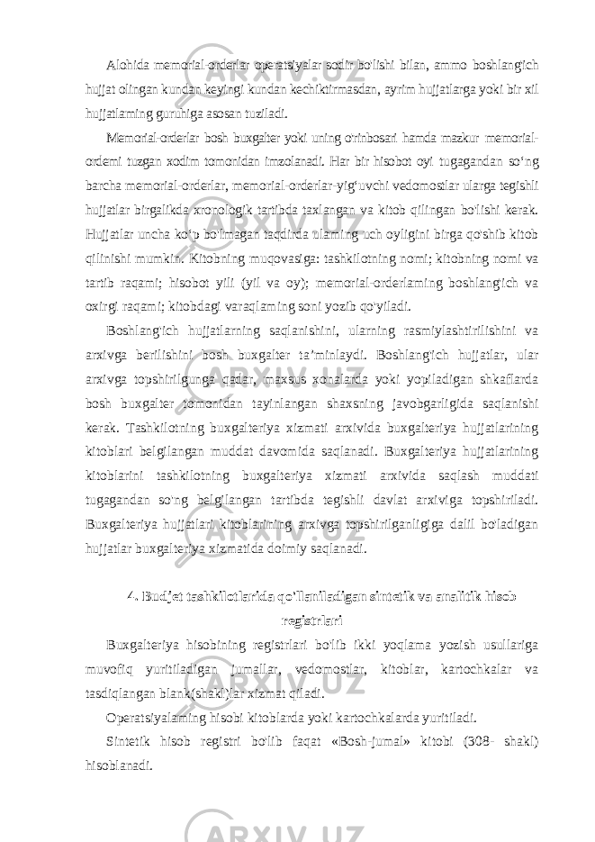 Alohida memorial-orderlar operatsiyalar sodir bo&#39;lishi bilan, ammo boshlang&#39;ich hujjat olingan kundan keyingi kundan kechiktirmasdan, ayrim hujjatlarga yoki bir xil hujjatlaming guruhiga asosan tuziladi. Memorial-orderlar bosh buxgalter yoki uning o&#39;rinbosari hamda mazkur memorial- ordemi tuzgan xodim tomonidan imzolanadi. Har bir hisobot oyi tugagandan so ‘ng barcha memorial-orderlar, memorial-orderlar-yig‘uvchi vedomostlar ularga tegishli hujjatlar birgalikda xronologik tartibda taxlangan va kitob qilingan bo&#39;lishi kerak. Hujjatlar uncha ko‘p bo&#39;lmagan taqdirda ulaming uch oyligini birga qo&#39;shib kitob qilinishi mumkin. Kitobning muqovasiga: tashkilotning nomi; kitobning nomi va tartib raqami; hisobot yili (yil va oy); memorial-orderlaming boshlang&#39;ich va oxirgi raqami; kitobdagi varaqlaming soni yozib qo&#39;yiladi. Boshlang&#39;ich hujjatlarning saqlanishini, ularning rasmiylashtirilishini va arxivga berilishini bosh buxgalter ta ’minlaydi. Boshlang&#39;ich hujjatlar, ular arxivga topshirilgunga qadar, maxsus xonalarda yoki yopiladigan shkaflarda bosh buxgalter tomonidan tayinlangan shaxsning javobgarligida saqlanishi kerak. Tashkilotning buxgalteriya xizmati arxivida buxgalteriya hujjatlarining kitoblari belgilangan muddat davomida saqlanadi. Buxgalteriya hujjatlarining kitoblarini tashkilotning buxgalteriya xizmati arxivida saqlash muddati tugagandan so&#39;ng belgilangan tartibda tegishli davlat arxiviga topshiriladi. Buxgalteriya hujjatlari kitoblarining arxivga topshirilganligiga dalil bo&#39;ladigan hujjatlar buxgalteriya xizmatida doimiy saqlanadi. 4. Budjet tashkilotlarida qo&#39;llaniladigan sintetik va analitik hisob registrlari Buxgalteriya hisobining registrlari bo&#39;lib ikki yoqlama yozish usullariga muvofiq yuritiladigan jumallar, vedomostlar, kitoblar, kartochkalar va tasdiqlangan blank(shakl)lar xizmat qiladi. Operatsiyalaming hisobi kitoblarda yoki kartochkalarda yuritiladi. Sintetik hisob registri bo&#39;lib faqat «Bosh-jumal» kitobi (308- shakl) hisoblanadi. 