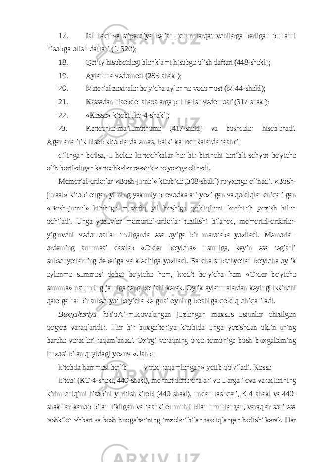 17. Ish haqi va stipendiya berish uchun tarqatuvchilarga berilgan pullami hisobga olish daftari (f. 320); 18. Qat ’iy hisobotdagi blanklami hisobga olish daftari (448-shakl); 19. Aylanma vedomost (285-shakl); 20. Material zaxiralar bo&#39;yicha aylanma vedomost ( М-44-shakl); 21. Kassadan hisobdor shaxslarga pul berish vedomosti (317-shakl); 22. «Kassa» kitobi (ko-4-shakl); 23. Kartochka-ma ’lumotnoma (417-shakl) va boshqalar hisoblanadi. Agar analitik hisob kitoblarda emas, balki kartochkalarda tashkil qilingan bo&#39;Isa, u holda kartochkalar har bir birinchi tartibli schyot bo&#39;yicha olib boriladigan kartochkalar reestrida ro&#39;yxatga olinadi. Memorial-orderlar «Bosh-jurnal» kitobida (308-shakl) ro&#39;yxatga olinadi. «Bosh- juraal» kitobi o&#39;tgan yilning yakuniy provodkalari yozilgan va qoldiqlar chiqarilgan «Bosh-jurnal» kitobiga muvofiq yil boshiga qoldiqlarni ko&#39;chirib yozish bilan ochiladi. Unga yozuvlar memorial-orderlar tuzilishi bilanoq, memorial-orderlar- yig&#39;uvchi vedomostlar tuzilganda esa oyiga bir marotaba yoziladi. Memorial- ordeming summasi dastlab «Order bo&#39;yicha» ustuniga, keyin esa tegishli subschyotlarning debetiga va kreditiga yoziladi. Barcha subschyotlar bo&#39;yicha oylik aylanma summasi debet bo&#39;yicha ham, kredit bo&#39;yicha ham «Order bo&#39;yicha summa» ustunning jamiga teng bo&#39;lishi kerak. Oylik aylanmalardan keyingi ikkinchi qatorga har bir subschyot bo&#39;yicha kelgusi oyning boshiga qoldiq chiqariladi. Buxgalteriya foYoAi-muqovalangan juzlangan maxsus ustunlar chizilgan qog&#39;oz varaqlaridir. Har bir buxgalteriya kitobida unga yozishdan oldin uning barcha varaqlari raqamlanadi. Oxirgi varaqning orqa tomoniga bosh buxgalteming imzosi bilan quyidagi yozuv «Ushbu kitobda hammasi bo&#39;lib vrraq raqamlangan » yoiib qo &#39;yiladi. Kassa kitobi ( КО-4-shakl, 440-shakl), mehnat daftarchalari va ularga ilova varaqlarining kirim-chiqimi hisobini yuritish kitobi (449-shakl), undan tashqari, К-4-shakl va 440- shaklIar kanop bilan tikilgan va tashkilot muhri bilan muhrlangan, varaqlar soni esa tashkilot rahbari va bosh buxgalterining imzolari bilan tasdiqlangan bo&#39;lishi kerak. Har 