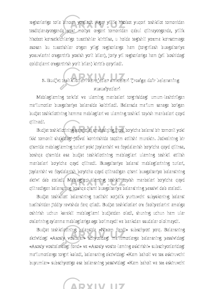 registrlariga to&#39;la binoan yoziladi. Agar yillik hisobot yuqori tashkilot tomonidan tasdiqlanayotganda yoki moliya organi tomonidan qabul qilinayotganda, yillik hisobot ko&#39;rsatkichlariga tuzatishlar kiritilsa, u holda tegishli yozma ko&#39;rsatmaga asosan bu tuzatishlar o&#39;tgan yilgi registrlarga ham (to&#39;g&#39;rilash buxgalteriya yozuvlarini o&#39;zgartirib yozish yo&#39;li bilan), joriy yil registrlariga ham (yil boshidagi qoldiqlarni o&#39;zgartirish yo&#39;li bilan) kiritib qo&#39;yiladi. 5. Budjet tashkilotlari xarajatlar smetalari ijrosiga doir balansning xususiyatlari Mablag&#39;laming tarkibi va ulaming manbalari to&#39;g&#39;risidagi umum- lashtirilgan ma ’lumotlar buxgalteriya balansida keltiriladi. Balansda ma’lum sanaga bo&#39;lgan budjet tashkilotining hamma mablag&#39;lari va ulaming tashkil topish manbalari qayd qilinadi. Budjet tashkilotining xarajatlar smetasining ijrosi bo&#39;yicha balansi bir tomonli yoki ikki tomonli shakldagi jadval ko&#39;rinishida taqdim etilishi murakin. Jadvalning bir qismida mablag&#39;laming turlari yoki joylanishi va foydalanish bo&#39;yicha qayd qilinsa, boshqa qismida esa budjet tashkilotining mablag&#39;lari ulaming tashkil etilish manbalari bo&#39;yicha qayd qilinadi. Buxgalteriya balansi mablag&#39;larining turlari, joylanishi va foydalanish bo&#39;yicha qayd qilinadigan qismi buxgalteriya balansining aktivi deb ataladi. Mablag&#39;lar, ulaming tashkil topish manbalari bo&#39;yicha qayd qilinadigan balansning boshqa qismi buxgalteriya balansining passivi deb ataladi. Budjet tashkiloti balansining tuzilishi xo&#39;jalik yurituvchi subyektning balansi tuzilishidan jiddiy ravishda farq qiladi. Budjet tashkilotlari o&#39;z faoliyatlarini amalga oshirish uchun kerakli mablag&#39;lami budjetdan oladi, shuning uchun ham ular o&#39;zlarining aylanma mablag&#39;lariga ega bo&#39;lmaydi va bankdan ssudalar ololmaydi. Budjet tashkilotining balansida «Nizom fondi» subschyoti yo&#39;q. Balansning aktividagi «Asosiy vositalar» schyotidagi ma’lumotlarga balansning passividagi «Asosiy vositalardagi fond» va «Asosiy vosita- laming eskirishi» subschyotlaridagi ma’lumotlarga to&#39;g&#39;ri keladi, balansning aktividagi «Kam baholi va tez eskiruvchi buyumlar» subschyotiga esa balansning passividagi «Kam baholi va tez eskiruvchi 