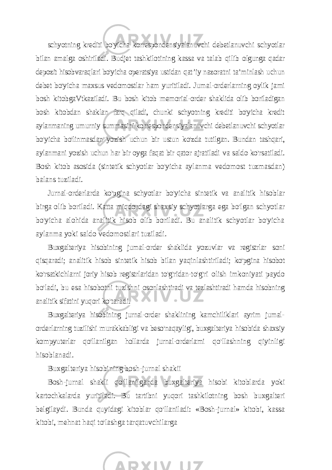 schyotning krediti bo&#39;yicha korrespondensiyalanuvchi debetlanuvchi schyotlar bilan amalga oshiriladi. Budjet tashkilotining kassa va talab qilib olgunga qadar depozit hisobvaraqlari bo&#39;yicha operatsiya ustidan qat ’iy nazoratni ta’minlash uchun debet bo&#39;yicha maxsus vedomostlar ham yuritiladi. Jumal-orderlarning oylik jami bosh kitobgaVtkaziladi. Bu bosh kitob memorial-order shaklida olib boriladigan bosh kitobdan shaklan farq qiladi, chunki schyotning krediti bo&#39;yicha kredit aylanmaning umurniy summasini korrespondensiyalanuvchi debetlanuvchi schyotlar bo&#39;yicha bo&#39;linmasdan yozish uchun bir ustun ko&#39;zda tutilgan. Bundan tashqari, aylanmani yozish uchun har bir oyga faqat bir qator ajratiladi va saldo ko&#39;rsatiladi. Bosh kitob asosida (sintetik schyotlar bo&#39;yicha aylanma vedomost tuzmasdan) balans tuziladi. Jurnal-orderlarda ko&#39;pgina schyotlar bo&#39;yicha sintetik va analitik hisoblar birga olib boriladi. Katta miqdordagi shaxsiy schyotlarga ega bo&#39;lgan schyotlar bo&#39;yicha alohida analitik hisob olib boriladi. Bu analitik schyotlar bo&#39;yicha aylanma yoki saldo vedomostlari tuziladi. Buxgalteriya hisobining jumal-order shaklida yozuvlar va registrlar soni qisqaradi; analitik hisob sintetik hisob bilan yaqinlashtiriladi; ko&#39;pgina hisobot ko&#39;rsatkichlarni joriy hisob registrlaridan to&#39;g&#39;ridan- to&#39;g&#39;ri olish imkoniyati paydo bo&#39;ladi, bu esa hisobotni tuzishni osonlashtiradi va tezlashtiradi hamda hisobning analitik sifatini yuqori ko&#39;taradi. Buxgalteriya hisobining jurnal-order shaklining kamchiliklari ayrim jumal- orderlarning tuzilishi murakkabligi va beso&#39;naqayligi, buxgalteriya hisobida shaxsiy kompyuterlar qo&#39;llanilgan hollarda jurnal-orderlami qo&#39;llashning qiyinligi hisoblanadi. Buxgalteriya hisobining bosh-jurnal shakii Bosh-jurnal shakli qo&#39;llanilganda buxgalteriya hisobi kitoblarda yoki kartochkalarda yuritiladi. Bu tartibni yuqori tashkilotning bosh buxgalteri belgilaydi. Bunda quyidagi kitoblar qo&#39;llaniladi: «Bosh- jurnal» kitobi, kassa kitobi, mehnat haqi to&#39;lashga tarqatuvchilarga 