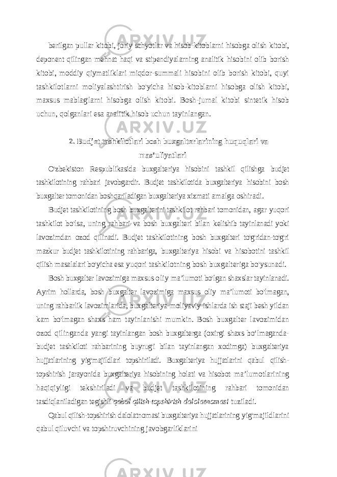 berilgan pullar kitobi, joriy schyotlar va hisob-kitoblarni hisobga olish kitobi, deponent qilingan mehnat haqi va stipendiyalarning analitik hisobini olib borish kitobi, moddiy qiymatliklari miqdor-summali hisobini olib borish kitobi, quyi tashkilotlarni moliyalashtirish bo&#39;yicha hisob-kitoblarni hisobga olish kitobi, maxsus mablag&#39;larni hisobga olish kitobi. Bosh-jurnal kitobi sintetik hisob uchun, qolganlari esa analitik hisob uchun tayinlangan. 2. Budjet tashkilotlari bosh buxgalterlarining huquqlari va mas ’uliyatlari O&#39;zbekiston Respublikasida buxgalteriya hisobini tashkil qilishga budjet tashkilotining rahbari javobgardir. Budjet tashkilotida buxgalteriya hisobini bosh buxgalter tomonidan boshqariladigan buxgalteriya xizmati amalga oshiradi. Budjet tashkilotining bosh buxgalterini tashkilot rahbari tomonidan, agar yuqori tashkilot bo&#39;lsa, uning rahbari va bosh buxgalteri bilan kelishib tayinlanadi yoki lavozimdan ozod qilinadi. Budjet tashkilotining bosh buxgalteri to&#39;g&#39;ridan-to&#39;g&#39;ri mazkur budjet tashkilotining rahbariga, buxgalteriya hisobi va hisobotini tashkil qilish masalalari bo&#39;yicha esa yuqori tashkilotning bosh buxgalteriga bo&#39;ysunadi. Bosh buxgalter lavozimiga maxsus oliy ma ’lumoti bo&#39;lgan shaxslar tayinlanadi. Ayrim hollarda, bosh buxgalter lavozimiga maxsus oliy ma’lumoti bo&#39;lmagan, uning rahbarlik lavozimlarida, buxgalteriya- moliyaviy ishlarda ish staji besh yildan kam bo&#39;lmagan shaxs ham tayinlanishi mumkin. Bosh buxgalter lavozimidan ozod qilinganda yangi tayinlangan bosh buxgalterga (oxirgi shaxs bo‘lmaganda- budjet tashkiloti rahbarining buyrug&#39;i bilan tayinlangan xodimga) buxgalteriya hujjatlarining yig&#39;majildlari topshiriladi. Buxgalteriya hujjatlarini qabul qilish- topshirish jarayonida buxgalteriya hisobining holati va hisobot ma’lumotlarining haqiqiyligi tekshiriladi va budjet tashkilotining rahbari tomonidan tasdiqlaniladigan tegishli qabul qilish-topshirish dalolatnomasi tuziladi. Qabul qilish-topshirish dalolatnomasi buxgalteriya hujjatlarining yig&#39;majildlarini qabul qiluvchi va topshiruvchining javobgarliklarini 