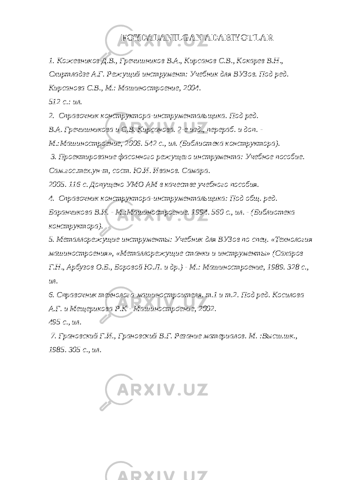 FOYDALANILGAN ADABIYOTLAR 1. Кожевников Д . В ., Гречишников В . А ., Кирсанов С . В ., Кокарев В . Н ., Схиртладзе А . Г . Режущий инструмент : Учебник для ВУЗов . Под ред. Кирсанова С.В., М.: Машиностроение, 2004. 512 с.: ил. 2. Справочник конструктора-инструментальщика. Под ред. В.А. Гречишникова и С.В. Кирсанова. 2-е изд., перераб. и доп. - М.:Машиностроение, 2006. 542 с., ил. (Библиотека конструктора). 3. Проектирование фасонного режущего инструмента: Учебное пособие. Сам.гос.тех.ун-т, сост. Ю.И. Иванов. Самара. 2005. 116 с. Допущено УМО АМ в качестве учебного пособия. 4. Справочник конструктора-инструментальщика: Под общ. ред. Баранчикова В.И. - М.:Машиностроение. 1994. 560 с., ил. - (Библиотека конструктора). 5. Металорежущие инструменты: Учебник для ВУЗов по спец. «Технология машиностроения», «Металорежущие станки и инструменты» (Сахаров Г.Н., Арбузов О.Б., Боровой Ю.Л. и др.) - М.: Машиностроение, 1989. 328 с., ил. 6. Справочник технолога-машиностроителя. т.1 и т.2. Под ред. Косилова А.Г. и Мещерикова Р.К - Машиностроение, 2002. 495 с., ил. 7. Грановский Г.И., Грановский В.Г. Резание материалов. М. :Высш.шк., 1985. 305 с., ил. 