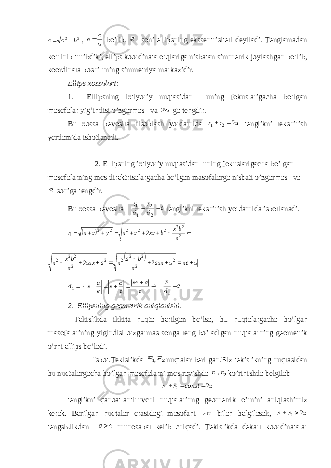 2 2 b a c  , a c e bo’lib, e soni ellipsning ekssentrisiteti deyiladi. Tenglamadan ko’rinib turibdiki, ellips koordinata o’qlariga nisbatan simmetrik joylashgan bo’lib, koordinata boshi uning simmetriya markazidir. Ellips xossalari: 1. Ellipsning ixtiyoriy nuqtasidan uning fokuslarigacha bo’lgan masofalar yig’indisi o’zgarmas va a2 ga tengdir. Bu xossa bevosita hisoblash yordamida a r r 2 2 1   tenglikni tekshirish yordamida isbotlanadi. 2. Ellipsning ixtiyoriy nuqtasidan uning fokuslarigacha bo’lgan masofalarning mos direktrisalargacha bo’lgan masofalarga nisbati o’zgarmas va e soniga tengdir. Bu xossa bevosita e d r d r   2 2 1 1 tenglikni tekshirish yordamida isbotlanadi.            2 2 2 2 2 2 2 2 1 2 a bx b xc c x y c x r   a xe a aex a b a x a aex a bx x          2 2 2 2 2 2 2 2 2 2 2 2 e a xe e a x e a x d       1 e d r  11 2. Ellipsning geometrik aniqlanishi. Tekislikda ikkita nu q ta berilgan bo’lsa, bu nu q talargacha bo’lgan masofalarining yigindisi o’zgarmas songa teng bo’ladigan nu q talarning geometrik o’rni ellips bo’ladi. Isbot.Tekislikda 2 ,1F F nuqtalar berilgan.Biz tekislikning nuqtasidan bu nuqtalargacha bo’lgan masofalarni mos ravishda 2 1,r r ko’rinishda belgilab a const r r 2 2 1    tenglikni qanoatlantiruvchi nuqtalarinng geometrik o’rnini aniqlashimiz kerak. Berilgan nuqtalar orasidagi masofani c2 bilan belgilasak, a r r 2 2 1   tengsizlikdan c a munosabat kelib chiqadi. Tekislikda dekart koordinatalar 