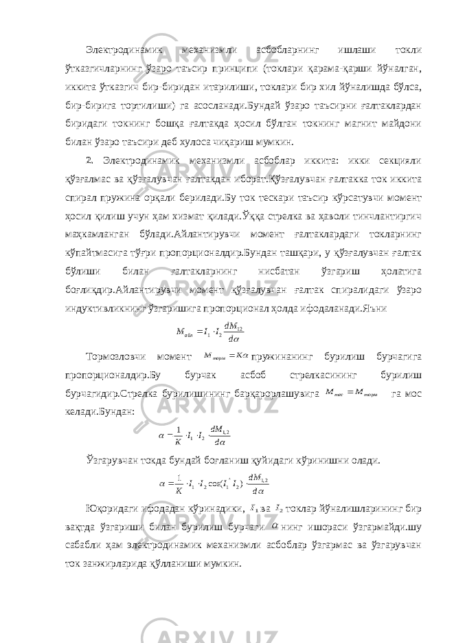 Электродинамик механизмли асбобларнинг ишлаши токли ўтказгичларнинг ўзаро таъсир принципи (токлари қарама-қарши йўналган, иккита ўтказгич бир-биридан итарилиши, токлари бир хил йўналишда бўлса, бир-бирига тортилиши) га асосланади.Бундай ўзаро таъсирни ғалтаклардан биридаги токнинг бошқа ғалтакда ҳосил бўлган токнинг магнит майдони билан ўзаро таъсири деб хулоса чиқариш мумкин. 2. Электродинамик механизмли асбоблар иккита: икки секцияли қўзғалмас ва қўзғалувчан ғалтакдан иборат.Қўзғалувчан ғалтакка ток иккита спирал пружина орқали берилади.Бу ток тескари таъсир кўрсатувчи момент ҳосил қилиш учун ҳам хизмат қилади.Ўққа стрелка ва ҳаволи тинчлантиргич маҳкамланган бўлади.Айлантирувчи момент ғалтаклардаги токларнинг кўпайтмасига тўғри пропорционалдир.Бундан ташқари, у қўзғалувчан ғалтак бўлиши билан ғалтакларнинг нисбатан ўзгариш ҳолатига боғлиқдир.Айлантирувчи момент қўзғалувчан ғалтак спиралидаги ўзаро индуктивликнинг ўзгаришига пропорционал ҳолда ифодаланади.Яъни ddM IIM айл 12 21  Тормозловчи момент К М торм  пружинанинг бурилиш бурчагига пропорционалдир.Бу бурчак асбоб стрелкасининг бурилиш бурчагидир.Стрелка бурилишининг барқарорлашувига торм тес М М  га мос келади.Бундан:   d dM I I К 2,1 2 1 1     Ўзгарувчан токда бундай боғланиш қуйидаги кўринишни олади.   d dM I I I I К 2,1 2 1 2 1 ) cos( 1      Юқоридаги ифодадан кўринадики, 1I ва 2I токлар йўналишларининг бир вақтда ўзгариши билан бурилиш бурчаги  нинг ишораси ўзгармайди.шу сабабли ҳам электродинамик механизмли асбоблар ўзгармас ва ўзгарувчан ток занжирларида қўлланиши мумкин. 